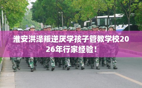 淮安洪泽叛逆厌学孩子管教学校2026年行家经验！