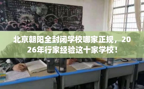 北京朝阳全封闭学校哪家正规，2026年行家经验这十家学校！