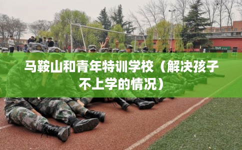 马鞍山和青年特训学校(解决孩子不上学的情况) 马鞍山和青年特训学校(解决孩子不上学的情况)