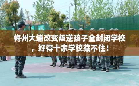 梅州大埔改变叛逆孩子全封闭学校，好得十家学校藏不住！