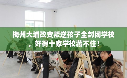 梅州大埔改变叛逆孩子全封闭学校，好得十家学校藏不住！
