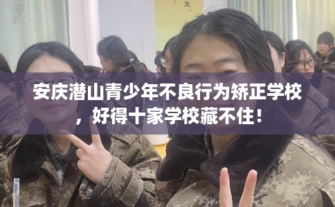 安庆潜山青少年不良行为矫正学校，好得十家学校藏不住！