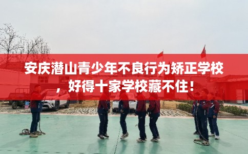 安庆潜山青少年不良行为矫正学校，好得十家学校藏不住！