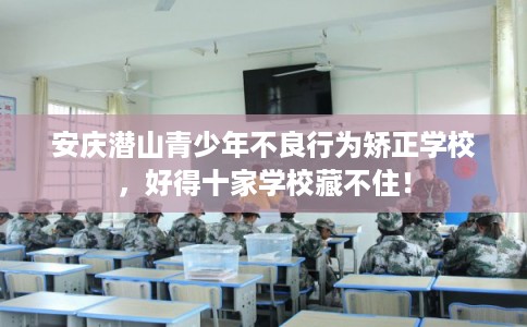 安庆潜山青少年不良行为矫正学校，好得十家学校藏不住！