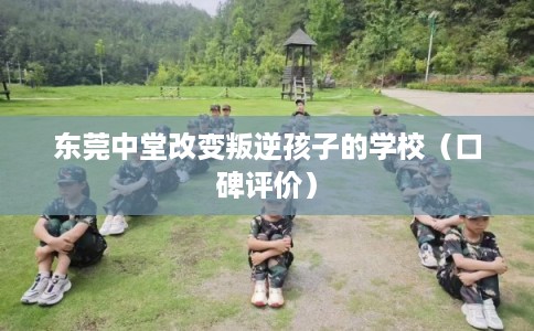 东莞中堂改变叛逆孩子的学校（口碑评价）