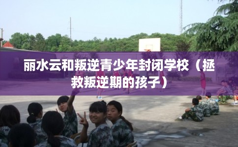 丽水云和叛逆青少年封闭学校（拯救叛逆期的孩子）