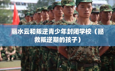 丽水云和叛逆青少年封闭学校（拯救叛逆期的孩子）