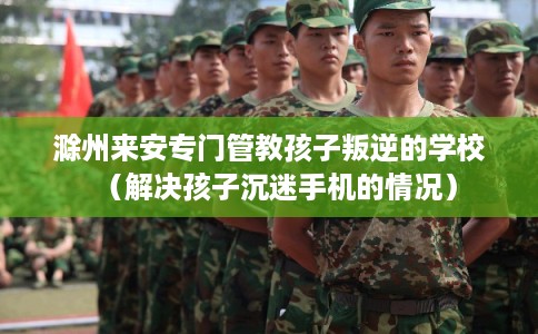 滁州来安专门管教孩子叛逆的学校（解决孩子沉迷手机的情况）