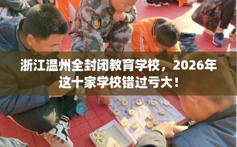 浙江温州全封闭教育学校，2026年这十家学校错过亏大！