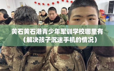 黄石黄石港青少年军训学校哪里有（解决孩子沉迷手机的情况）