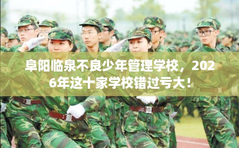 阜阳临泉不良少年管理学校，2026年这十家学校错过亏大！