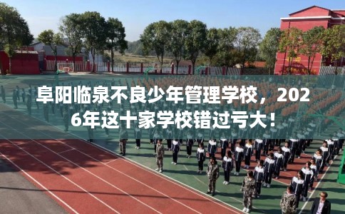 阜阳临泉不良少年管理学校，2026年这十家学校错过亏大！