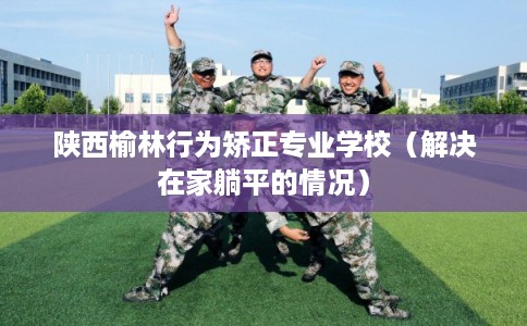 陕西榆林行为矫正专业学校（解决在家躺平的情况）