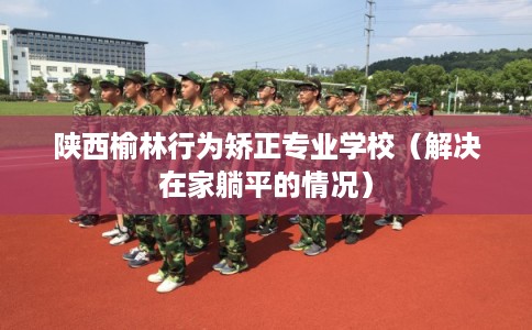 陕西榆林行为矫正专业学校（解决在家躺平的情况）