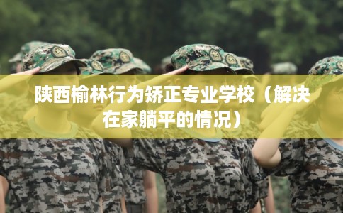 陕西榆林行为矫正专业学校（解决在家躺平的情况）