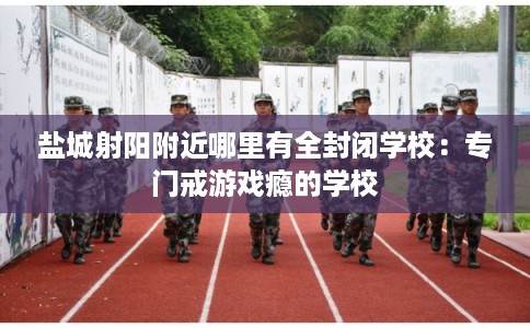 盐城射阳附近哪里有全封闭学校：专门戒游戏瘾的学校
