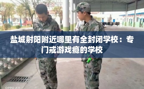 盐城射阳附近哪里有全封闭学校：专门戒游戏瘾的学校