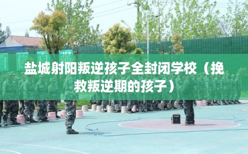 盐城射阳叛逆孩子全封闭学校（挽救叛逆期的孩子）