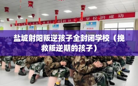 盐城射阳叛逆孩子全封闭学校（挽救叛逆期的孩子）