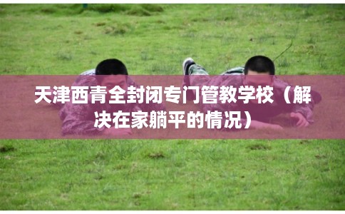 天津西青全封闭专门管教学校（解决在家躺平的情况）