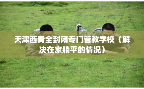 天津西青全封闭专门管教学校（解决在家躺平的情况）