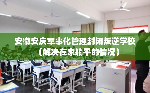 安徽安庆军事化管理封闭叛逆学校（解决在家躺平的情况）
