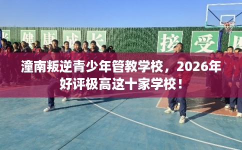 潼南叛逆青少年管教学校，2026年好评极高这十家学校！