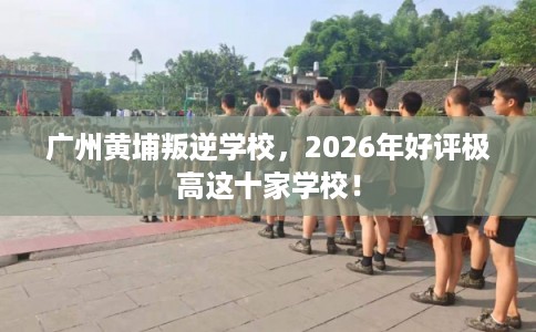 广州黄埔叛逆学校，2026年好评极高这十家学校！