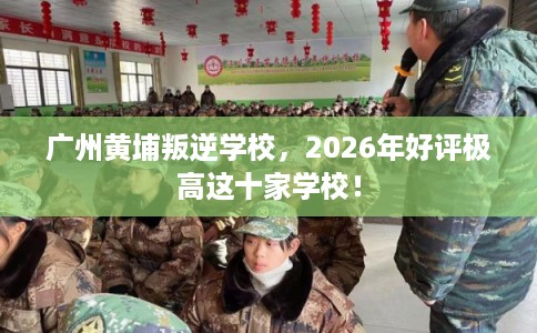广州黄埔叛逆学校，2026年好评极高这十家学校！