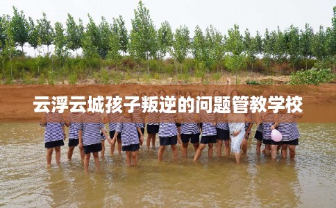 云浮云城孩子叛逆的问题管教学校