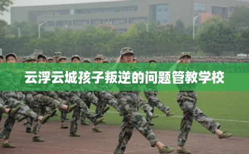云浮云城孩子叛逆的问题管教学校