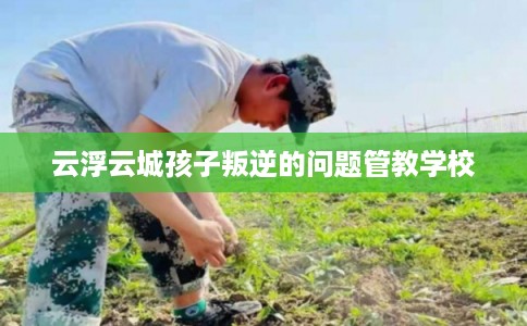 云浮云城孩子叛逆的问题管教学校