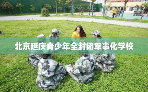 北京延庆青少年全封闭军事化学校