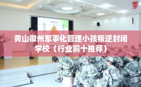 黄山徽州军事化管理小孩叛逆封闭学校（行业前十推荐）