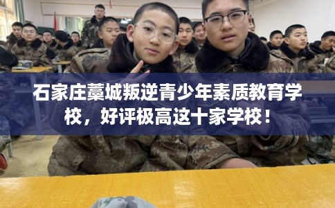 石家庄藁城叛逆青少年素质教育学校，好评极高这十家学校！