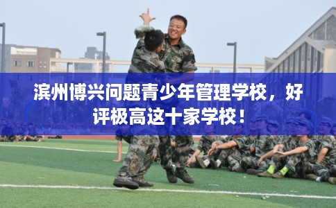 滨州博兴问题青少年管理学校，好评极高这十家学校！