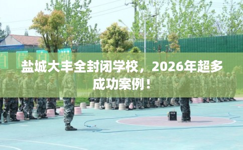 盐城大丰全封闭学校，2026年超多成功案例！
