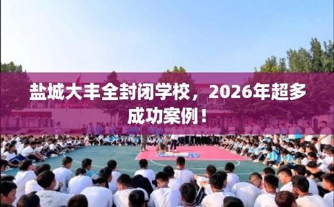 盐城大丰全封闭学校，2026年超多成功案例！