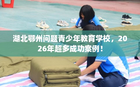 湖北鄂州问题青少年教育学校，2026年超多成功案例！
