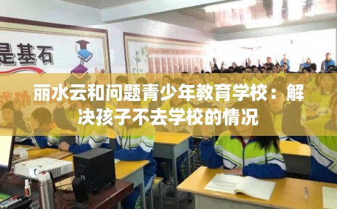 丽水云和问题青少年教育学校:解决孩子不去学校的情况 丽水云和问题青少年教育学校:解决孩子不去学校的情况