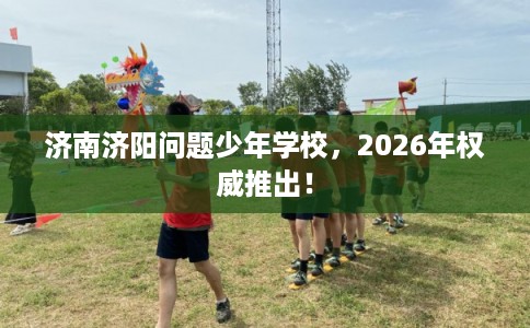 济南济阳问题少年学校，2026年权威推出！