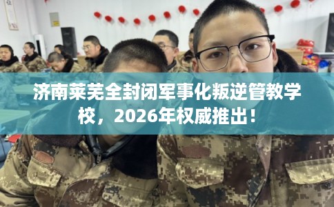 济南莱芜全封闭军事化叛逆管教学校，2026年权威推出！