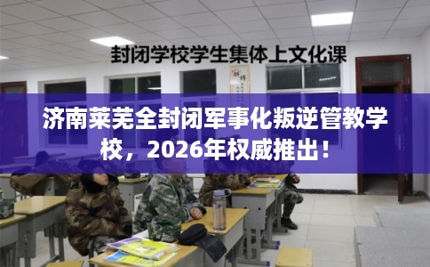 济南莱芜全封闭军事化叛逆管教学校，2026年权威推出！