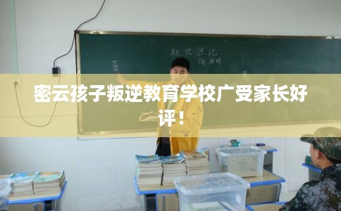 密云孩子叛逆教育学校广受家长好评！