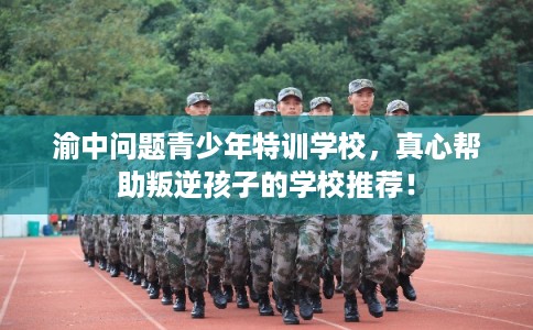 渝中问题青少年特训学校，真心帮助叛逆孩子的学校推荐！