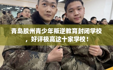 青岛胶州青少年叛逆教育封闭学校，好评极高这十家学校！