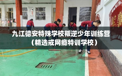 九江德安特殊学校叛逆少年训练营(精选戒网瘾特训学校) 九江德安特殊学校叛逆少年训练营(精选戒网瘾特训学校)