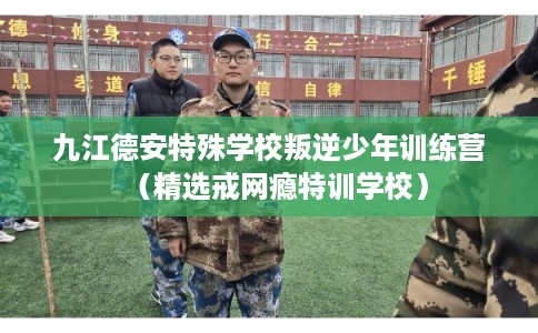 九江德安特殊学校叛逆少年训练营（精选戒网瘾特训学校）