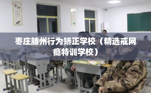 枣庄滕州行为矫正学校（精选戒网瘾特训学校）