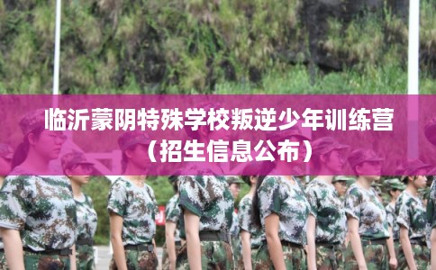 临沂蒙阴特殊学校叛逆少年训练营（招生信息公布）